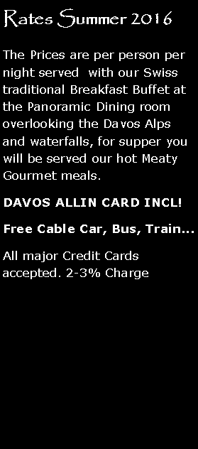Textfeld: Rates Summer 2016The Prices are per person per night served  with our Swiss traditional Breakfast Buffet at the Panoramic Dining room overlooking the Davos Alps and waterfalls, for supper you will be served our hot Meaty Gourmet meals.DAVOS ALLIN CARD INCL!Free Cable Car, Bus, Train...All major Credit Cards accepted. 2-3% Charge 